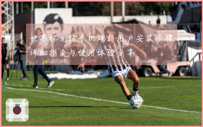 世界杯竞猜手机端新用户安装步骤详细指南与使用体验分享