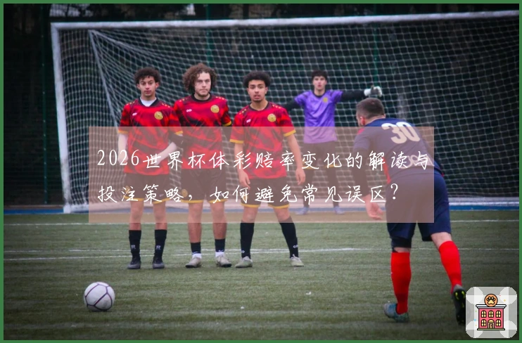 2026世界杯体彩赔率变化的解读与投注策略，如何避免常见误区？