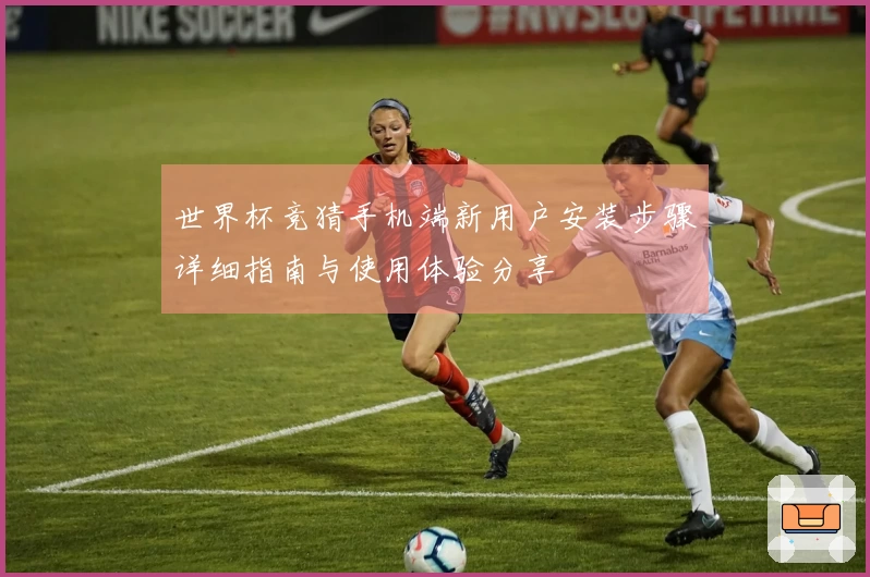 世界杯竞猜手机端新用户安装步骤详细指南与使用体验分享